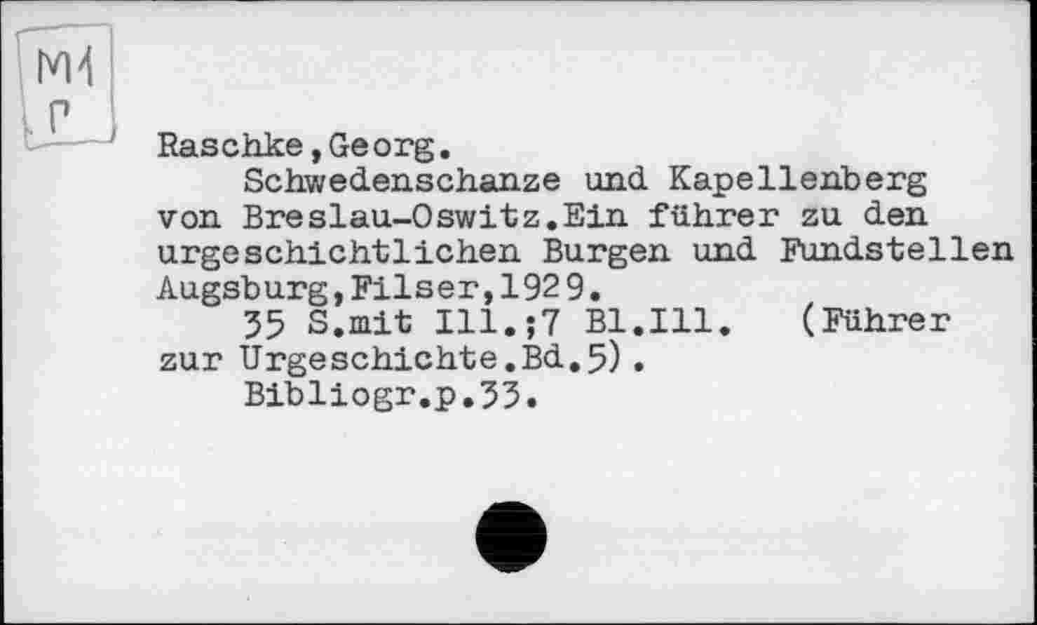 ﻿Raschke »Georg.
Schwedenschanze und Kapellenberg von Breslau-0switz.Ein führer zu den urgeschichtlichen Burgen und Fundstellen Augsburg,Filsen,192 9.
35 S.mit Ill.;? Bl.Ill. (Führer zur Urgeschichte.Bd.5).
Bibliogr.p.33.